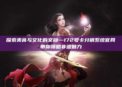 探索美食与文化的交融—172号卡分销系统官网带你领略非遗魅力