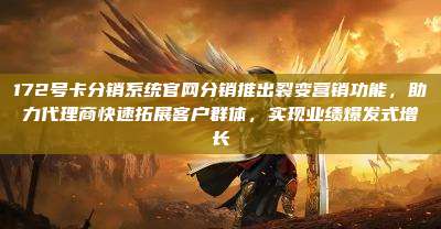 172号卡分销系统官网分销推出裂变营销功能，助力代理商快速拓展客户群体，实现业绩爆发式增长