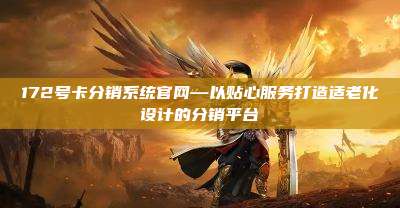 172号卡分销系统官网—以贴心服务打造适老化设计的分销平台