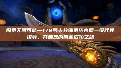 探索无限可能—172号卡分销系统官网一级代理招募，开启您的商业成功之旅