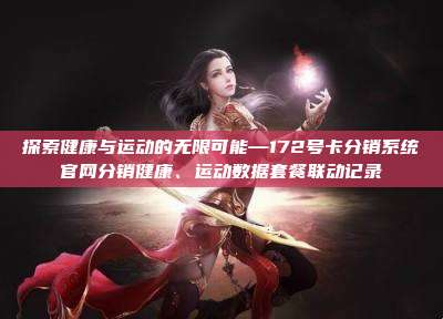 探索健康与运动的无限可能—172号卡分销系统官网分销健康、运动数据套餐联动记录