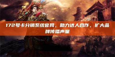 172号卡分销系统官网，助力达人合作，扩大品牌传播声量
