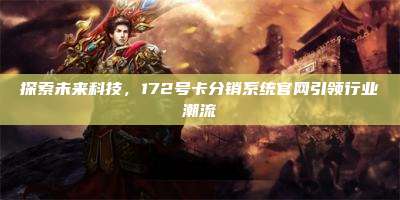 探索未来科技，172号卡分销系统官网引领行业潮流