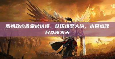 衢州政府食堂被挤爆,队伍排至大院,市民感叹民以食为天