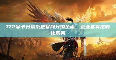 172号卡分销系统官网分销全面，企业套餐定制化服务