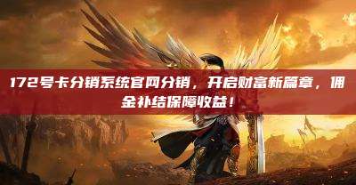 172号卡分销系统官网分销，开启财富新篇章，佣金补结保障收益！