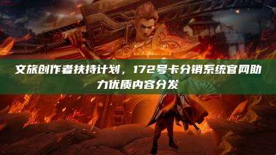 文旅创作者扶持计划，172号卡分销系统官网助力优质内容分发