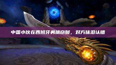中国小伙在西班牙勇擒窃贼,对方抹泪认错