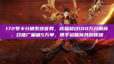 172号卡分销系统官网，成就超过100万分销商，日推广量破5万单，携手运营商共创辉煌