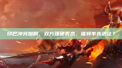 印巴冲突加剧,双方强硬表态,谁将率先退让?