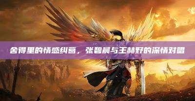 舍得里的情感纠葛,张碧晨与王赫野的深情对唱