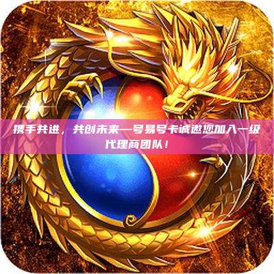 携手共进，共创未来—号易号卡诚邀您加入一级代理商团队！