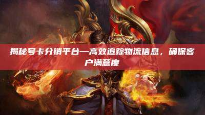 揭秘号卡分销平台—高效追踪物流信息,确保客户满意度