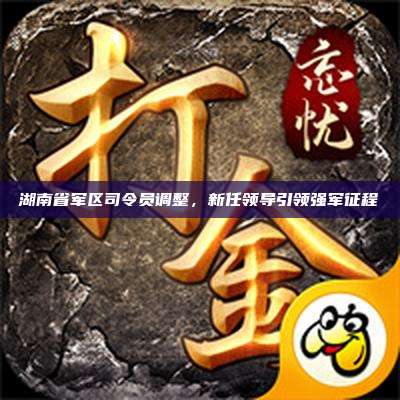 湖南省军区司令员调整,新任领导引领强军征程