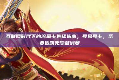 互联网时代下的流量卡选择指南，号易号卡，资费透明无隐藏消费