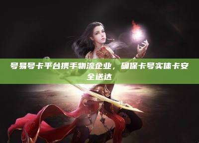 号易号卡平台携手物流企业，确保卡号实体卡安全送达