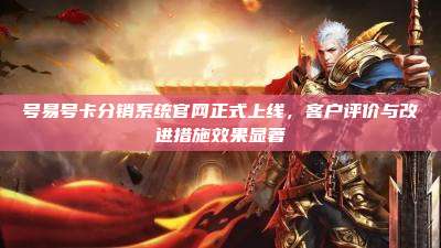 号易号卡分销系统官网正式上线，客户评价与改进措施效果显著