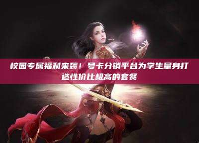 校园专属福利来袭！号卡分销平台为学生量身打造性价比极高的套餐