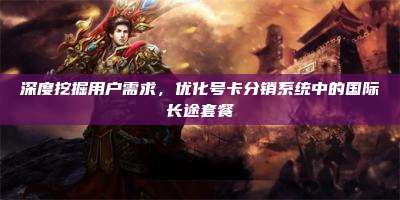 深度挖掘用户需求，优化号卡分销系统中的国际长途套餐