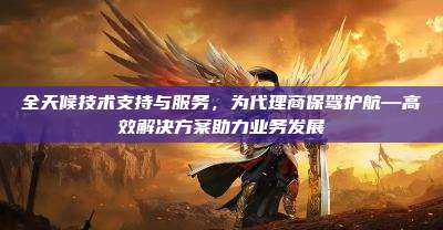 全天候技术支持与服务，为代理商保驾护航—高效解决方案助力业务发展