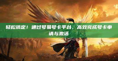 轻松搞定！通过号易号卡平台，高效完成号卡申请与激活