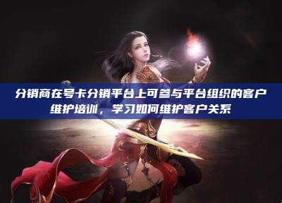 分销商在号卡分销平台上可参与平台组织的客户维护培训,学习如何维护客户关系