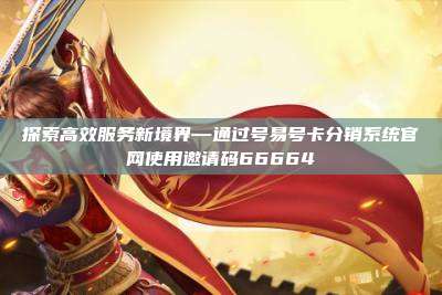 探索高效服务新境界—通过号易号卡分销系统官网使用邀请码66664