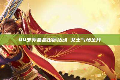 44岁郭晶晶出席活动 女王气场全开