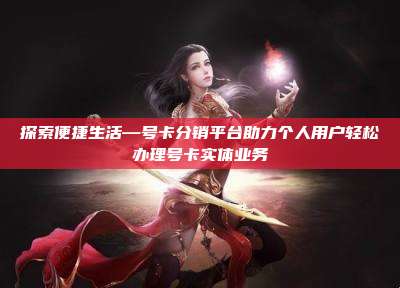 探索便捷生活—号卡分销平台助力个人用户轻松办理号卡实体业务