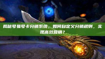 揭秘号易号卡分销系统，如何自定义分销规则，实现高效营销？