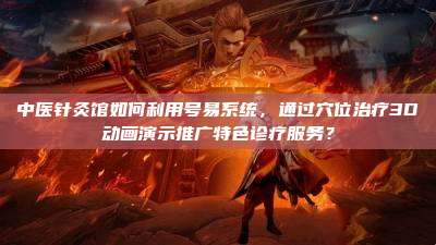 中医针灸馆如何利用号易系统，通过穴位治疗3D动画演示推广特色诊疗服务？