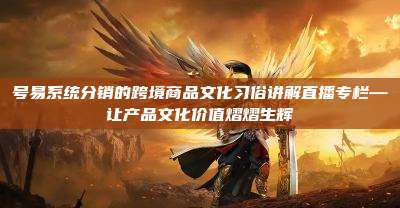 号易系统分销的跨境商品文化习俗讲解直播专栏—让产品文化价值熠熠生辉