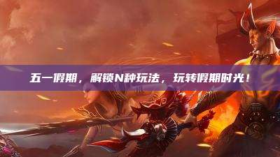 五一假期,解锁N种玩法,玩转假期时光!