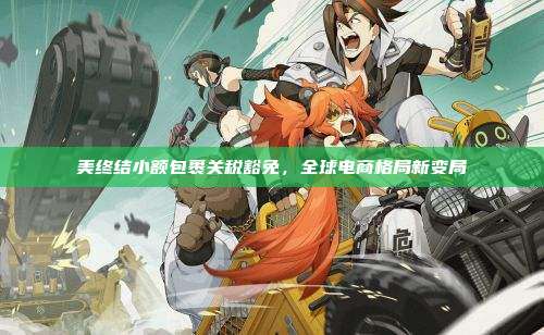 美终结小额包裹关税豁免,全球电商格局新变局