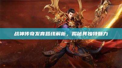 战神传奇发育路线解析,揭秘其独特魅力