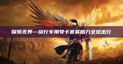 探索无界—旅行专用号卡套餐助力全球出行