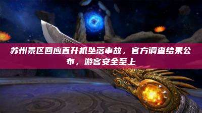 苏州景区回应直升机坠落事故,官方调查结果公布,游客安全至上