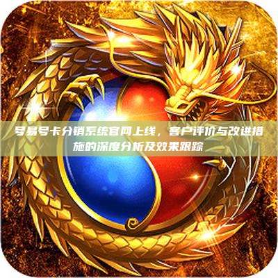 号易号卡分销系统官网上线，客户评价与改进措施的深度分析及效果跟踪