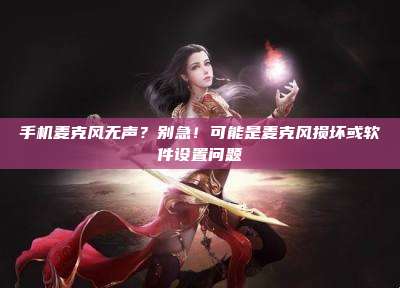 手机麦克风无声？别急！可能是麦克风损坏或软件设置问题