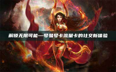 解锁无限可能—号易号卡流量卡的社交新体验