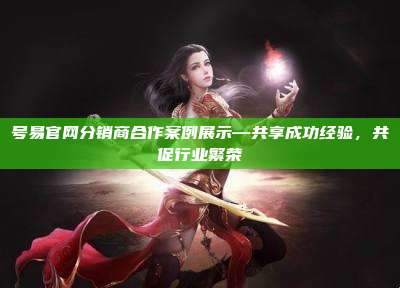 号易官网分销商合作案例展示—共享成功经验,共促行业繁荣