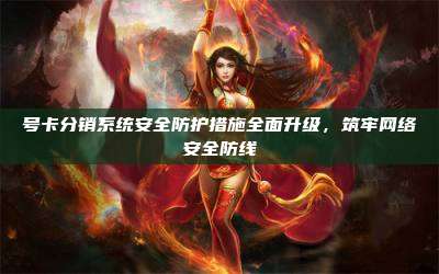 号卡分销系统安全防护措施全面升级，筑牢网络安全防线