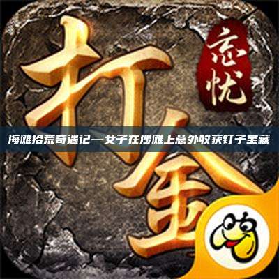 海滩拾荒奇遇记—女子在沙滩上意外收获钉子宝藏