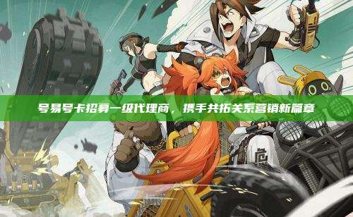 号易号卡招募一级代理商，携手共拓关系营销新篇章