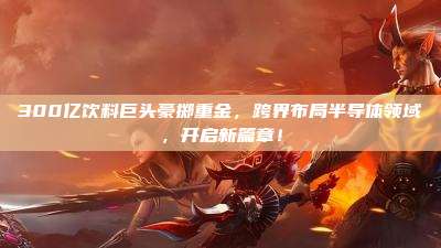 300亿饮料巨头豪掷重金,跨界布局半导体领域,开启新篇章!