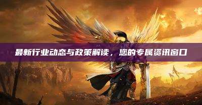 最新行业动态与政策解读，您的专属资讯窗口