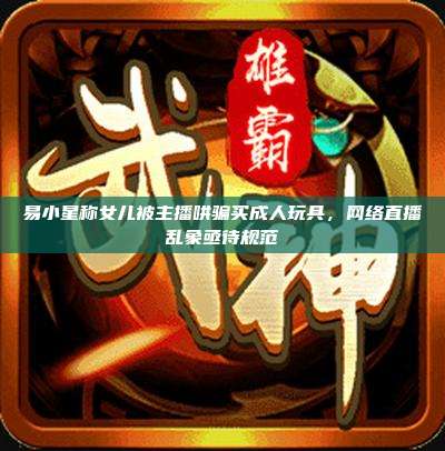 易小星称女儿被主播哄骗买成人玩具,网络直播乱象亟待规范