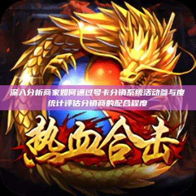 深入分析商家如何通过号卡分销系统活动参与度统计评估分销商的配合程度