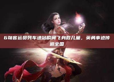 6旬客运员列车进站瞬间飞身救儿童,英勇事迹传遍全国