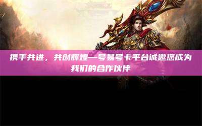 携手共进，共创辉煌—号易号卡平台诚邀您成为我们的合作伙伴
